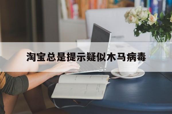 淘宝总是提示疑似木马病毒（淘宝木马风险提示怎么办）