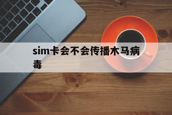 sim卡会不会传播木马病毒（木马病毒能入侵手机号码卡吗）