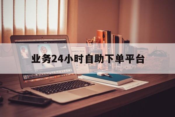 业务24小时自助下单平台（24小时自助下单平台免费）