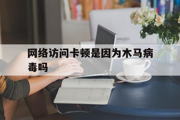 网络访问卡顿是因为木马病毒吗（木马病毒会让电脑很卡吗）