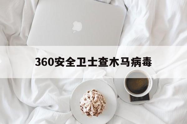 360安全卫士查木马病毒（360卫士的木马查杀有用吗）