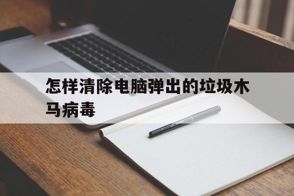 怎样清除电脑弹出的垃圾木马病毒（如何彻底清除电脑木马病毒）