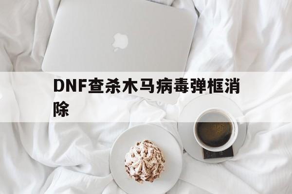 DNF查杀木马病毒弹框消除（dnf提示感染木马）