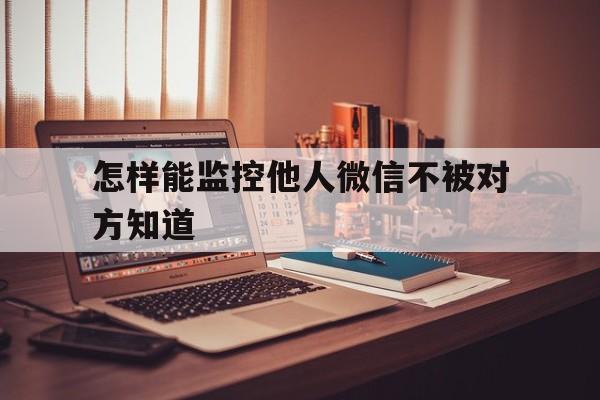 怎样能监控他人微信不被对方知道（如何监控他人微信不被发现）