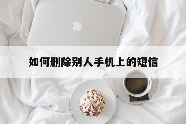 如何删除别人手机上的短信（怎么快速删除手机上的短信）