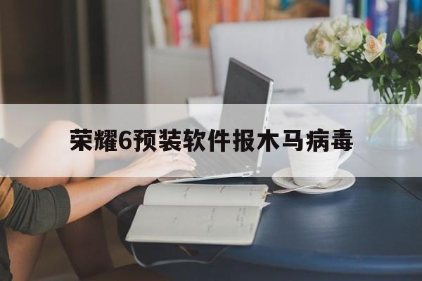 荣耀6预装软件报木马病毒（荣耀怎么安装病毒软件）