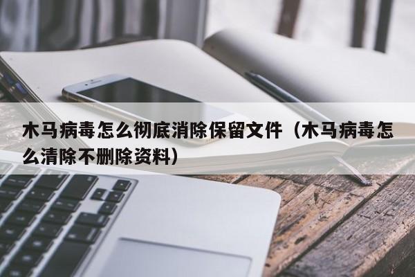 木马病毒怎么彻底消除保留文件（木马病毒怎么清除不删除资料）