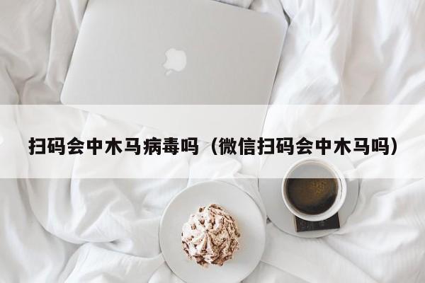 扫码会中木马病毒吗（微信扫码会中木马吗）