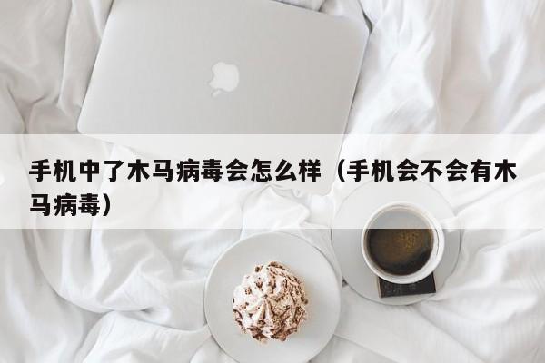 手机中了木马病毒会怎么样（手机会不会有木马病毒）