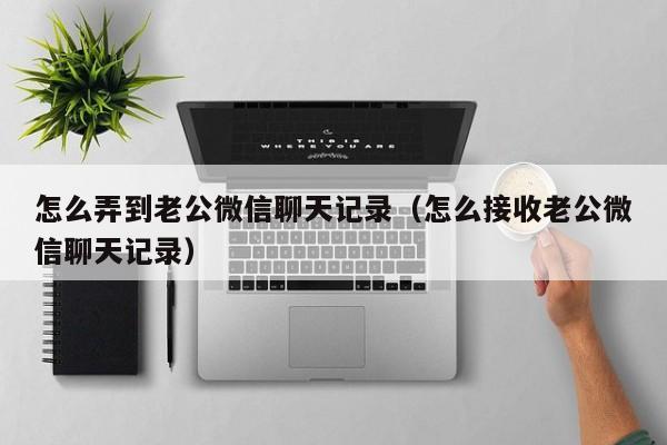 怎么弄到老公微信聊天记录（怎么接收老公微信聊天记录）