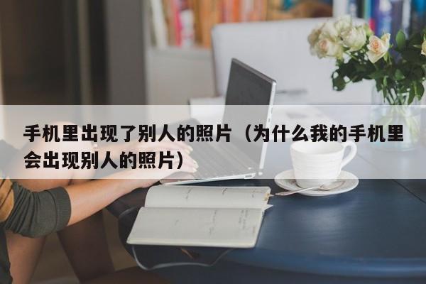 手机里出现了别人的照片（为什么我的手机里会出现别人的照片）