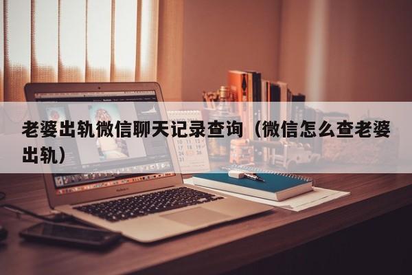 老婆出轨微信聊天记录查询（微信怎么查老婆出轨）