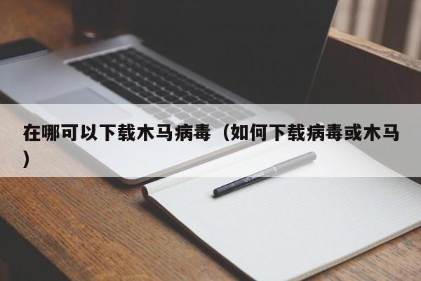 在哪可以下载木马病毒（如何下载病毒或木马）