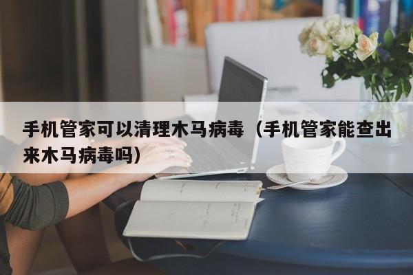 手机管家可以清理木马病毒（手机管家能查出来木马病毒吗）