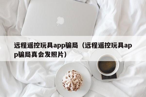 远程遥控玩具app骗局（远程遥控玩具app骗局真会发照片）