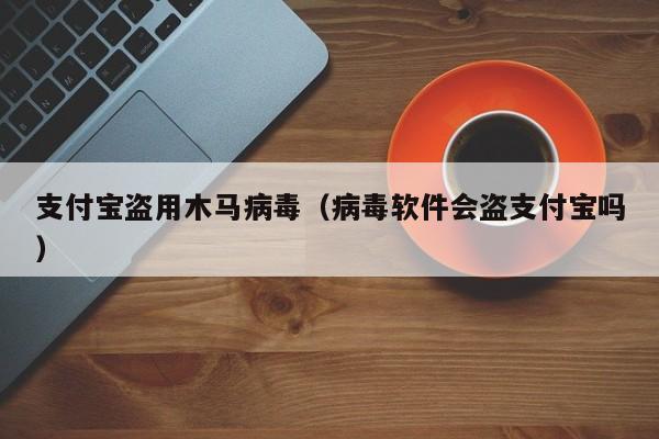 支付宝盗用木马病毒（病毒软件会盗支付宝吗）