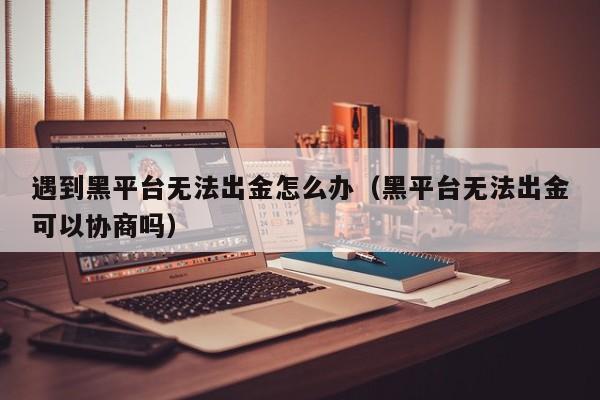 遇到黑平台无法出金怎么办（黑平台无法出金可以协商吗）