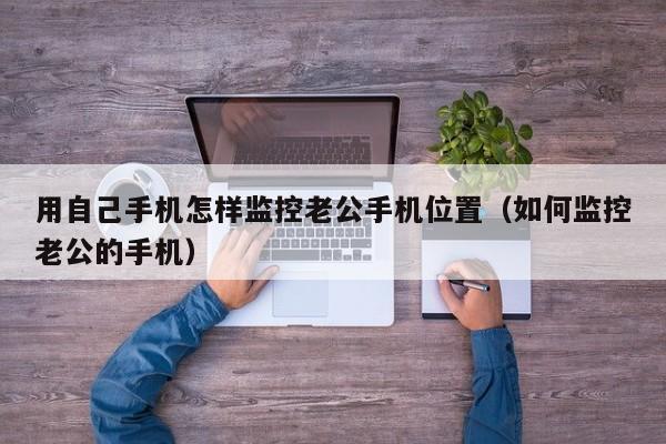 用自己手机怎样监控老公手机位置（如何监控老公的手机）