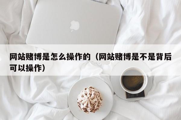 网站赌博是怎么操作的（网站赌博是不是背后可以操作）