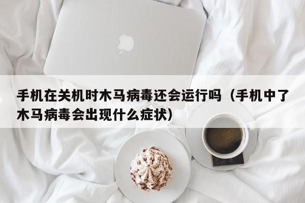 手机在关机时木马病毒还会运行吗（手机中了木马病毒会出现什么症状）