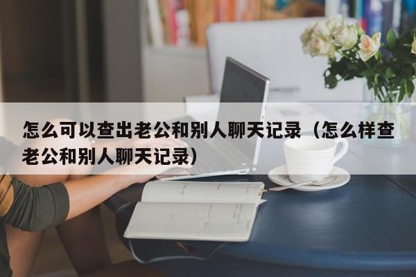 怎么可以查出老公和别人聊天记录（怎么样查老公和别人聊天记录）