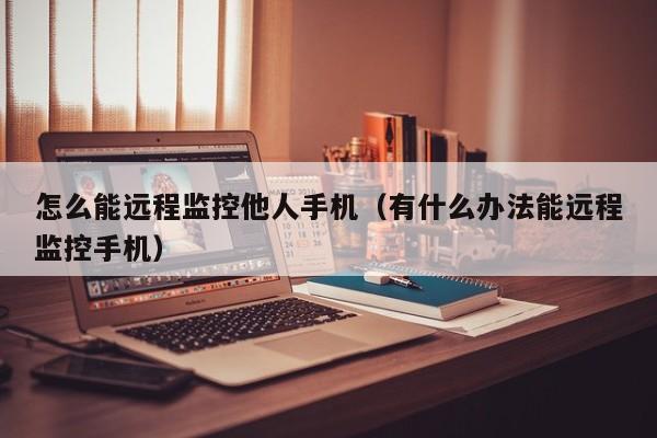 怎么能远程监控他人手机（有什么办法能远程监控手机）