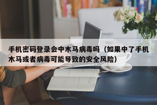 手机密码登录会中木马病毒吗（如果中了手机木马或者病毒可能导致的安全风险）