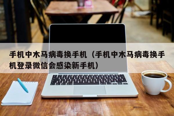 手机中木马病毒换手机（手机中木马病毒换手机登录微信会感染新手机）