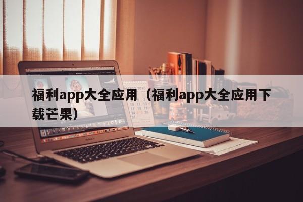 福利app大全应用（福利app大全应用下载芒果）