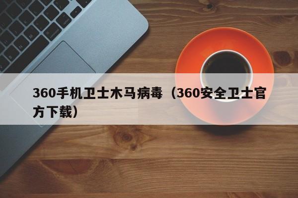 360手机卫士木马病毒（360安全卫士官方下载）