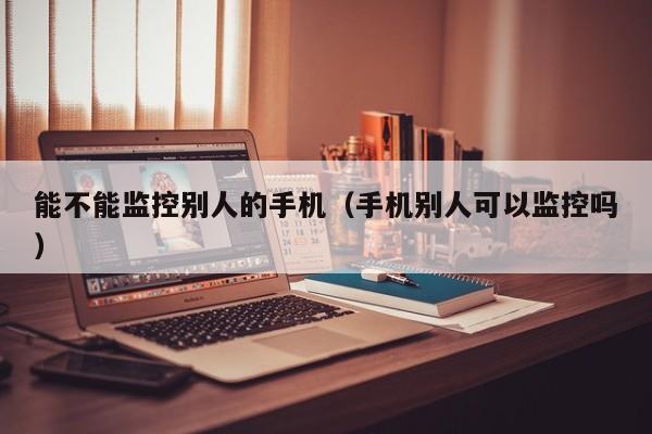 能不能监控别人的手机（手机别人可以监控吗）