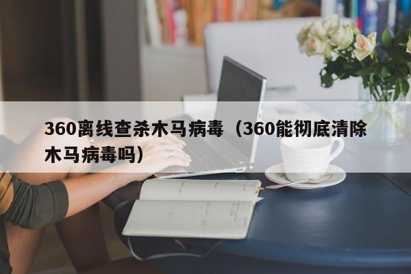 360离线查杀木马病毒（360能彻底清除木马病毒吗）