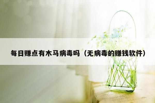 每日赚点有木马病毒吗（无病毒的赚钱软件）