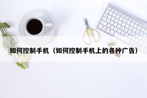 如何控制手机（如何控制手机上的各种广告）