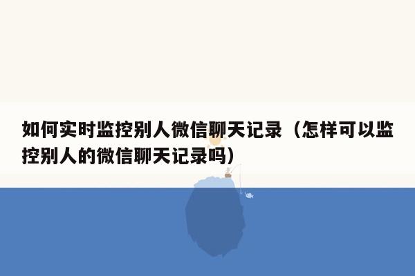 如何实时监控别人微信聊天记录（怎样可以监控别人的微信聊天记录吗）