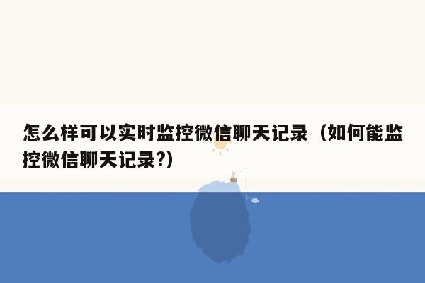 怎么样可以实时监控微信聊天记录（如何能监控微信聊天记录?）