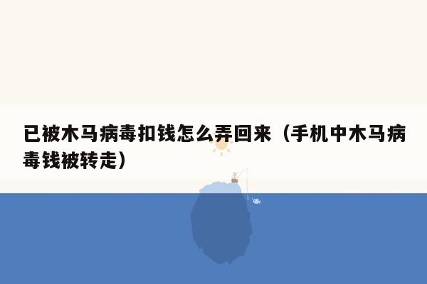 已被木马病毒扣钱怎么弄回来（手机中木马病毒钱被转走）