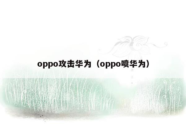 oppo攻击华为（oppo喷华为）