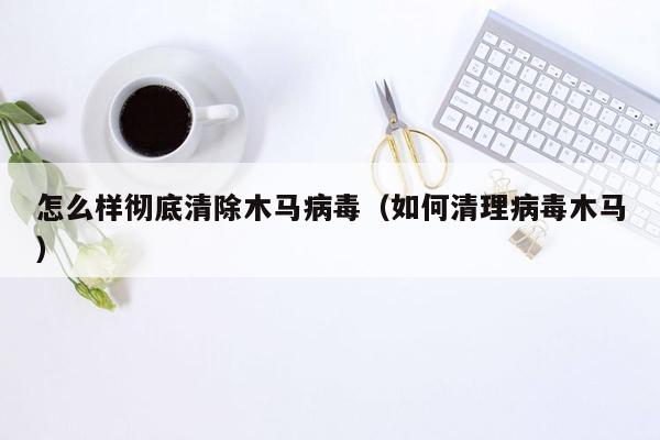 怎么样彻底清除木马病毒（如何清理病毒木马）