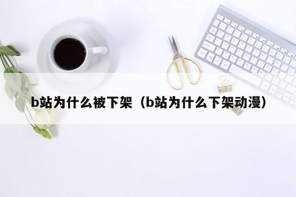 b站为什么被下架（b站为什么下架动漫）