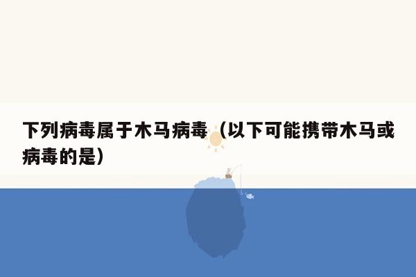 下列病毒属于木马病毒（以下可能携带木马或病毒的是）