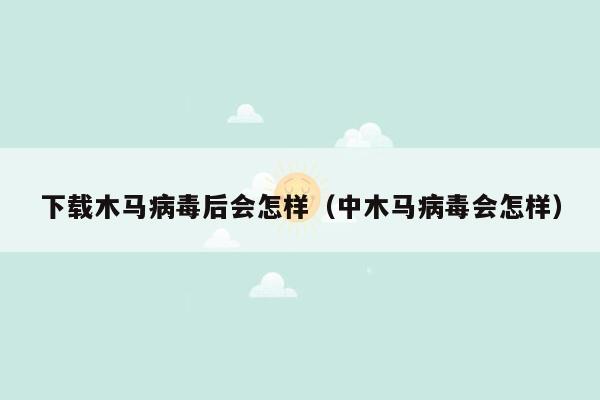 下载木马病毒后会怎样（中木马病毒会怎样）