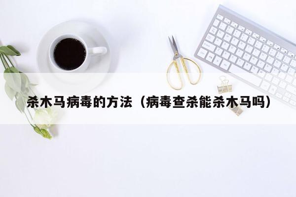 杀木马病毒的方法（病毒查杀能杀木马吗）