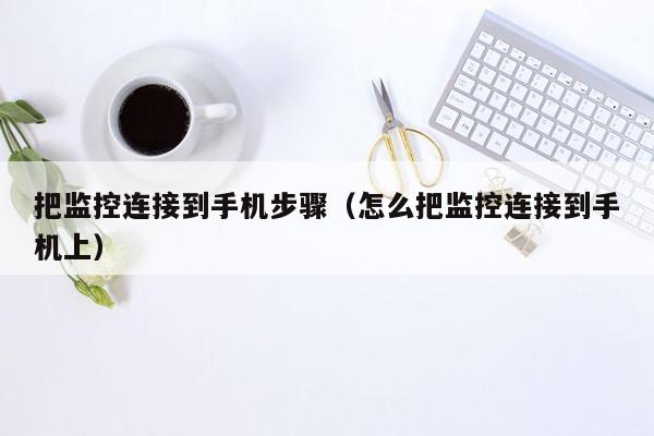 把监控连接到手机步骤（怎么把监控连接到手机上）