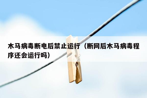 木马病毒断电后禁止运行（断网后木马病毒程序还会运行吗）