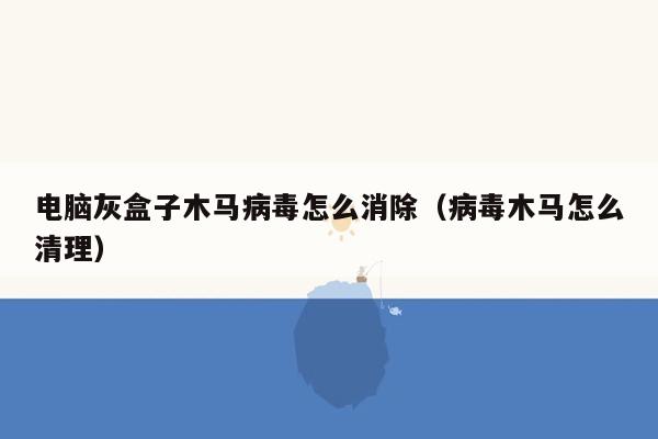 电脑灰盒子木马病毒怎么消除（病毒木马怎么清理）