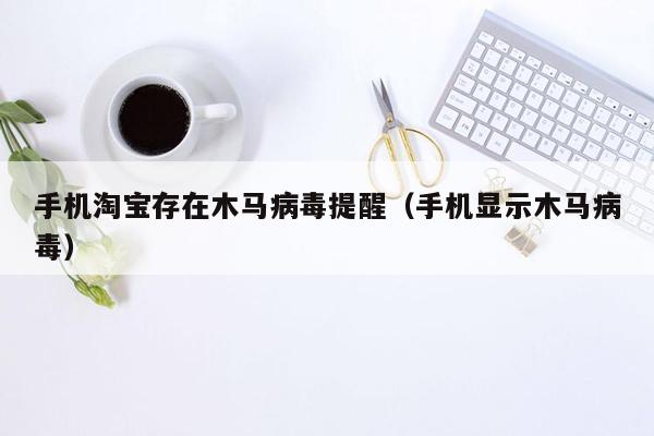 手机淘宝存在木马病毒提醒（手机显示木马病毒）