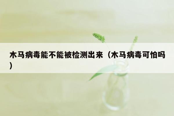 木马病毒能不能被检测出来（木马病毒可怕吗）