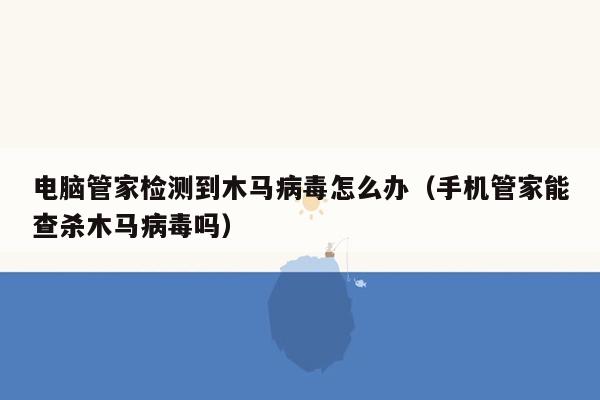 电脑管家检测到木马病毒怎么办（手机管家能查杀木马病毒吗）