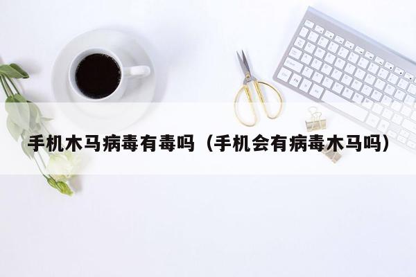 手机木马病毒有毒吗（手机会有病毒木马吗）